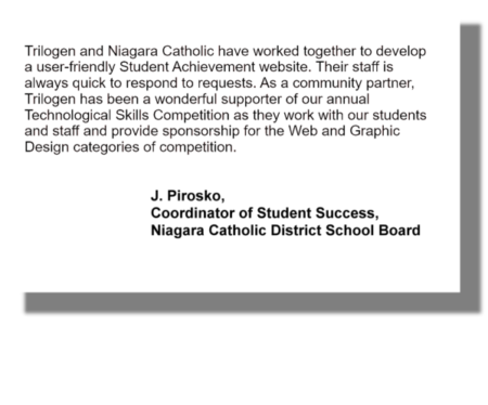 Trilogen and Niagara Catholic have worked together to develop a user-friendly Student Achievement website. Their staff is always quick to respond to requests. As a community partner, Trilogen has been a wonderful supporter of our annual Technological Skills Competition as they work with our students and staff and provide sponsorship for the Web and Graphic Design categories of competition. J. Pirosko, Coordinator of Student Success, Niagara Catholic District School Board