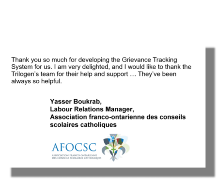 Thank you so much for developing the Grievance Tracking System for us. I am very delighted, and I would like to thank the Trilogen’s team for their help and support … They’ve been always so helpful. Yasser Boukrab, Labour Relations Manager, Association franco-ontarienne des conseils scolaires catholiques