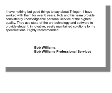 I have nothing but good things to say about Trilogen. I have worked with them for over 6 years. Rob and his team provide consistently knowledgeable personal service of the highest quality. They use state-of-the art technology and software to provide elegant, innovative, easily maintained solutions to my specifications. Highly recommended. Bob Williams, Bob Williams Professional Services