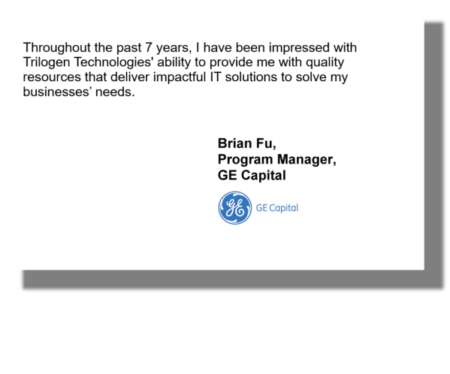 Throughout the past 7 years, I have been impressed with Trilogen Technologies' ability to provide me with quality resources that deliver impactful IT solutions to solve my businesses’ needs. Brian Fu, Program Manager, GE Capital