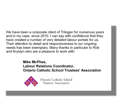We have been a corporate client of Trilogen for numerous years and in my case, since 2010. I can say with confidence that they have created a number of very detailed labour portals for us. Their attention to detail and responsiveness to our ongoing needs has been exemplary. Many thanks in particular to Rob and Krystyn who are a pleasure to work with. Mike McPhee, Labour Relations Coordinator, Ontario Catholic School Trustees' Association