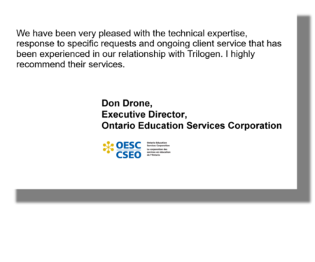We have been very pleased with the technical expertise, response to specific requests and ongoing client service that has been experienced in our relationship with Trilogen. I highly recommend their services. Don Drone, Executive Director, Ontario Education Services Corporation
