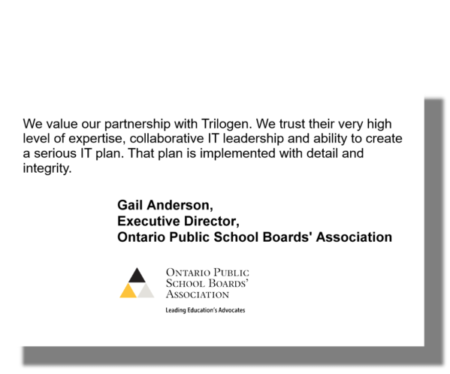 We value our partnership with Trilogen. We trust their very high level of expertise, collaborative IT leadership and ability to create a serious IT plan. That plan is implemented with detail and integrity. Gail Anderson, Executive Director, Ontario Public School Boards' Association